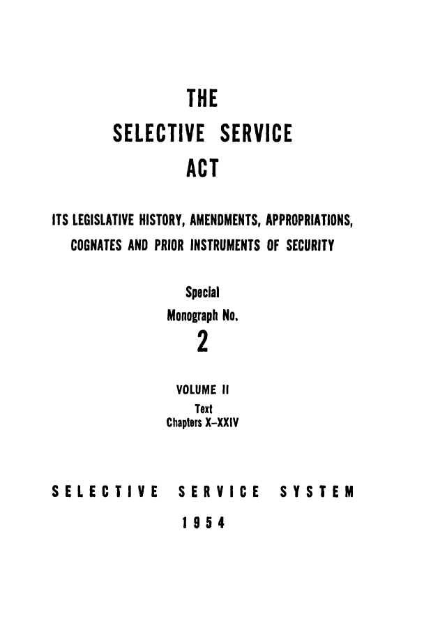 handle is hein.leghis/selseac0002 and id is 1 raw text is: 



                  THE

        SELECTIVE SERVICE

                  ACT

ITS LEGISLATIVE HISTORY, AMENDMENTS, APPROPRIATIONS,
   COGNATES AND PRIOR INSTRUMENTS OF SECURITY


   Special
Monograph No.
    2

 VOLUME II
    Text
Chapters X-XXIV


SELECTIVE


SERVICE


SYSTEM


1954


