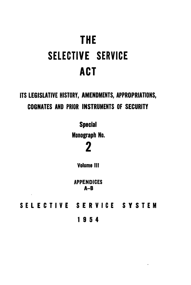 handle is hein.leghis/selseac0003 and id is 1 raw text is: 


                 THE

        SELECTIVE SERVICE
                 ACT

ITS LEGISLATIVE HISTORY, AMENDMENTS, APPROPRIATIONS,
  COGNATES AND PRIOR INSTRUMENTS OF SECURITY


SELECTIVE


  Special
Monograph No.
    2

 Volume III

 APPENDICES
   A-B

 SERVICE


SYSTEM


1954


