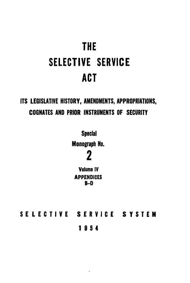 handle is hein.leghis/selseac0004 and id is 1 raw text is: 



                  THE

        SELECTIVE SERVICE
                  ACT

ITS LEGISLATIVE HISTORY, AMENDMENTS, APPROPRIATIONS,
   COGNATES AND PRIOR INSTRUMENTS OF SECURITY


   Special
Monograph No.
    2
  Volume IV
  APPENDICES
    B-D


SELECTIVE


SERVICE


SYSTEM


1954


