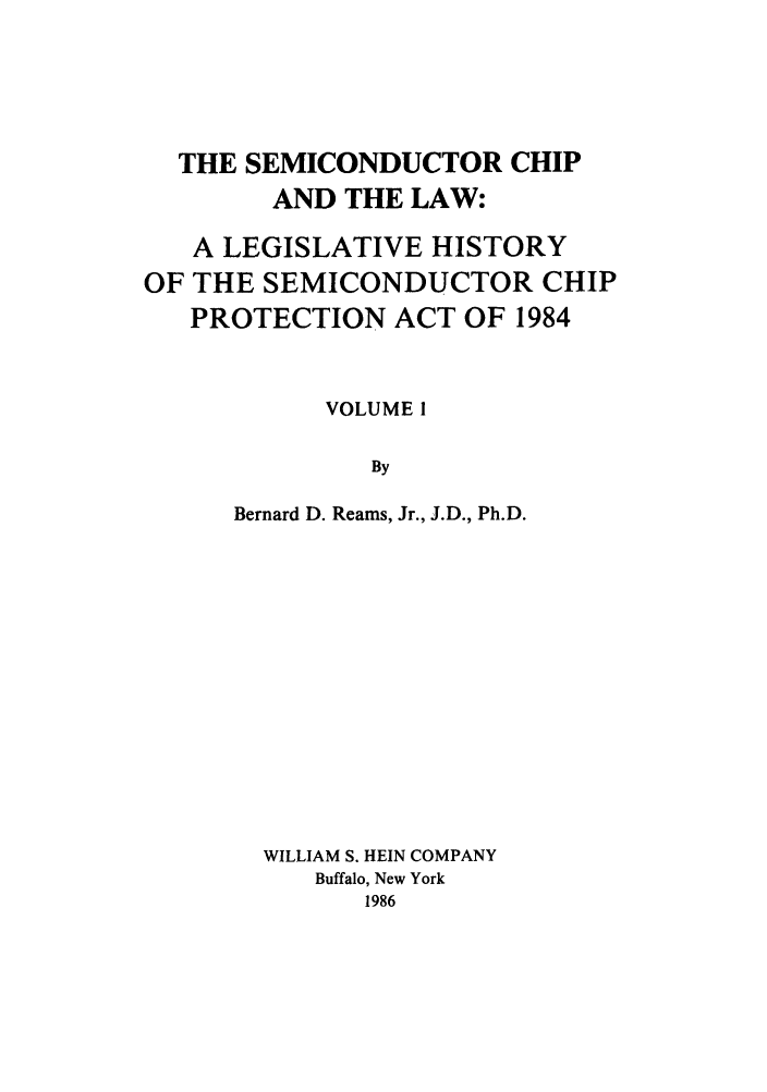 handle is hein.leghis/semichil0001 and id is 1 raw text is: THE SEMICONDUCTOR CHIP
AND THE LAW:
A LEGISLATIVE HISTORY
OF THE SEMICONDUCTOR CHIP
PROTECTION ACT OF 1984
VOLUME I
By
Bernard D. Reams, Jr., J.D., Ph.D.

WILLIAM S. HEIN COMPANY
Buffalo, New York
1986


