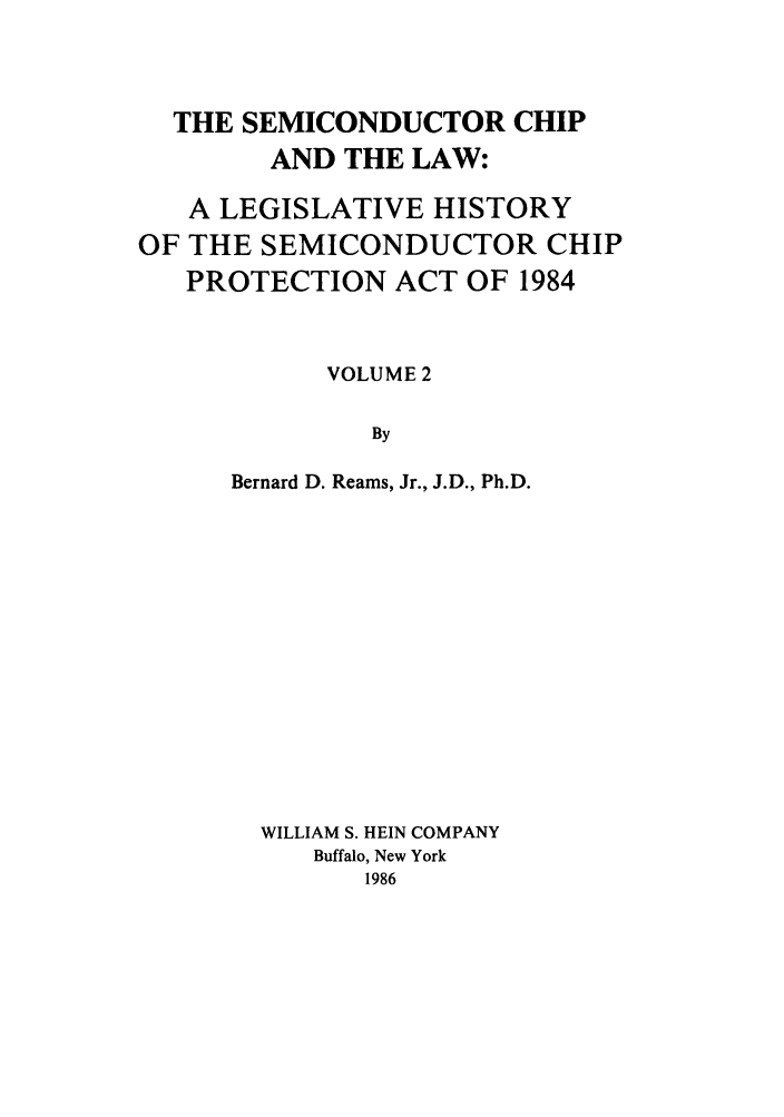 handle is hein.leghis/semichil0002 and id is 1 raw text is: THE SEMICONDUCTOR CHIP
AND THE LAW:
A LEGISLATIVE HISTORY
OF THE SEMICONDUCTOR CHIP
PROTECTION ACT OF 1984
VOLUME 2
By
Bernard D. Reams, Jr., J.D., Ph.D.

WILLIAM S. HEIN COMPANY
Buffalo, New York
1986


