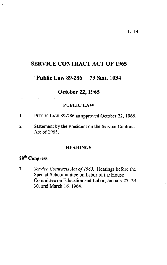handle is hein.leghis/servca0001 and id is 1 raw text is: L. 14

SERVICE CONTRACT ACT OF 1965
Public Law 89-286 79 Stat. 1034
October 22, 1965
PUBLIC LAW
1.    PUBLIC LAW 89-286 as approved October 22, 1965.
2.    Statement by the President on the Service Contract
Act of 1965.
HEARINGS
88th Congress
3.    Service Contracts Act of 1963. Hearings before the
Special Subcommittee on Labor of the House
Committee on Education and Labor, January 27, 29,
30, and March 16, 1964.


