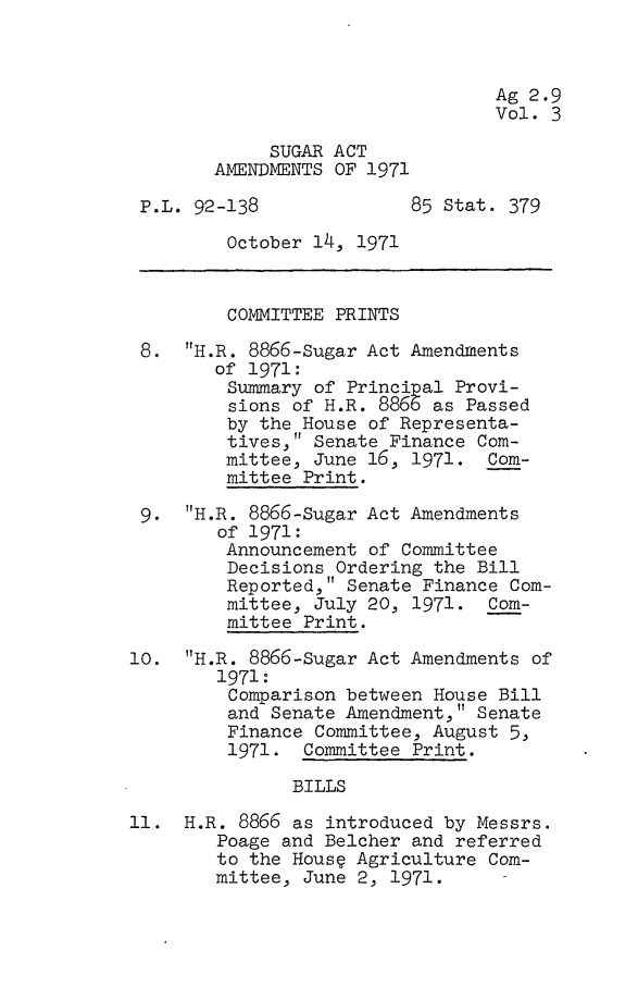 handle is hein.leghis/sgaat0003 and id is 1 raw text is: Ag 2.9
Vol. 3
SUGAR ACT
AMENDMENTS OF 1971
P.L. 92-138              85 Stat. 379
October 14, 1971
COMMITTEE PRINTS
8. H.R. 8866-Sugar Act Amendments
of 1971:
Summary of Principal Provi-
sions of H.R. 8866 as Passed
by the House of Representa-
tives, Senate Finance Com-
mittee, June 16, 1971. Com-
mittee Print.
9. H.R. 8866-Sugar Act Amendments
of 1971:
Announcement of Committee
Decisions Ordering the Bill
Reported, Senate Finance Com-
mittee, July 20, 1971. Com-
mittee Print.
10. H.R. 8866-Sugar Act Amendments of
1971:
Comparison between House Bill
and Senate Amendment, Senate
Finance Committee, August 5,
1971. Committee Print.
BILLS
11. H.R. 8866 as introduced by Messrs.
Poage and Belcher and referred
to the House Agriculture Com-
mittee, June 2, 1971.


