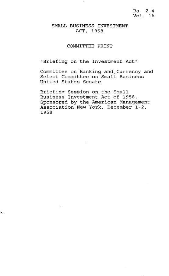 handle is hein.leghis/smbsinv0002 and id is 1 raw text is: Ba. 2.4
Vol. 1A
SMALL BUSINESS INVESTMENT
ACT, 1958
COMMITTEE PRINT
Briefing on the Investment Act
Committee on Banking and.Currency and
Select Committee on Small Business
United States Senate
Briefing Session on the Small
Business Investment Act of 1958,
Sponsored by the American Management
Association New York, December 1-2,
1958


