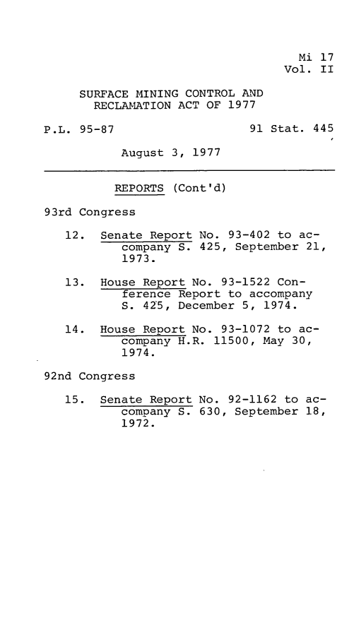 handle is hein.leghis/smctra0002 and id is 1 raw text is: 



                                    Mi 17
                                  Vol. II

     SURFACE MINING CONTROL AND
       RECLAMATION ACT OF 1977

P.L. 95-87                   91 Stat. 445

           August 3, 1977


           REPORTS (Cont'd)

93rd Congress

   12.  Senate Report No. 93-402 to ac-
           company S. 425, September 21,
           1973.

   13.  House Report No. 93-1522 Con-
           ference Report to accompany
           S. 425, December 5, 1974.

   14.  House Report No. 93-1072 to ac-
           company H.R. 11500, May 30,
           1974.

92nd Congress

   15.  Senate Report No. 92-1162 to ac-
           company S. 630, September 18,
           1972.


