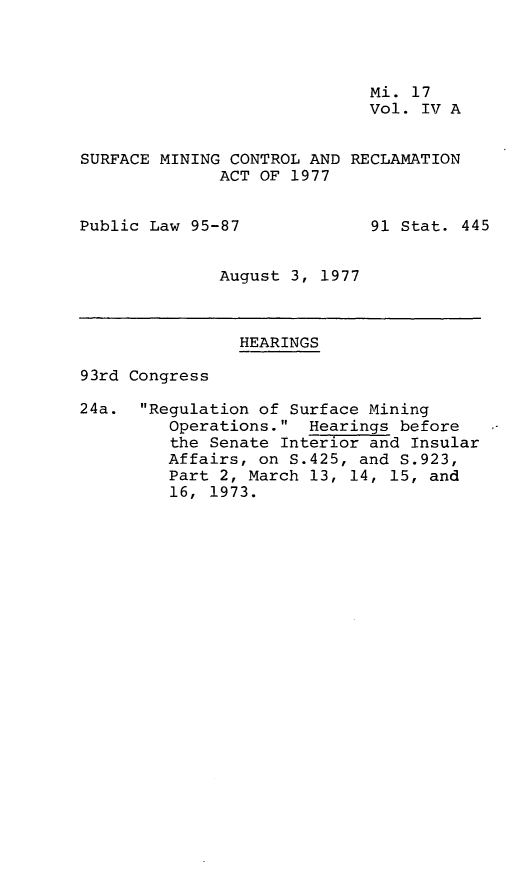 handle is hein.leghis/smctra0006 and id is 1 raw text is: 



                             Mi. 17
                             Vol. IV A


SURFACE MINING CONTROL AND RECLAMATION
              ACT OF 1977


Public Law 95-87             91 Stat. 445


              August 3, 1977



                HEARINGS

93rd Congress

24a.  Regulation of Surface Mining
         Operations.  Hearings before
         the Senate Interior and Insular
         Affairs, on S.425, and S.923,
         Part 2, March 13, 14, 15, and
         16, 1973.


