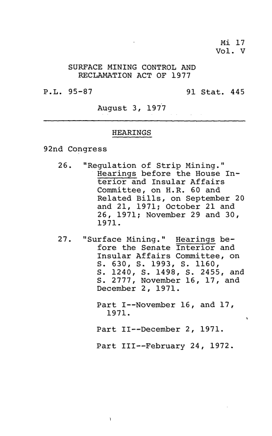 handle is hein.leghis/smctra0007 and id is 1 raw text is: 



                                    Mi 17
                                    Vol. V

     SURFACE MINING CONTROL AND
       RECLAMATION ACT OF 1977

P.L. 95-87                   91 Stat. 445

           August 3, 1977


              HEARINGS

92nd Congress

   26.  Regulation of Strip Mining.
           Hearings before the House In-
           terior and Insular Affairs
           Committee, on H.R. 60 and
           Related Bills, on September 20
           and 21, 1971; October 21 and
           26, 1971; November 29 and 30,
           1971.

   27.  Surface Mining.  Hearings be-
           fore the Senate Interior and
           Insular Affairs Committee, on
           S. 630, S. 1993, S. 1160,
           S. 1240, S. 1498, S. 2455, and
           S. 2777, November 16, 17, and
           December 2, 1971.

           Part I--November 16, and 17,
             1971.

           Part II--December 2, 1971.


Part III--February 24, 1972.


