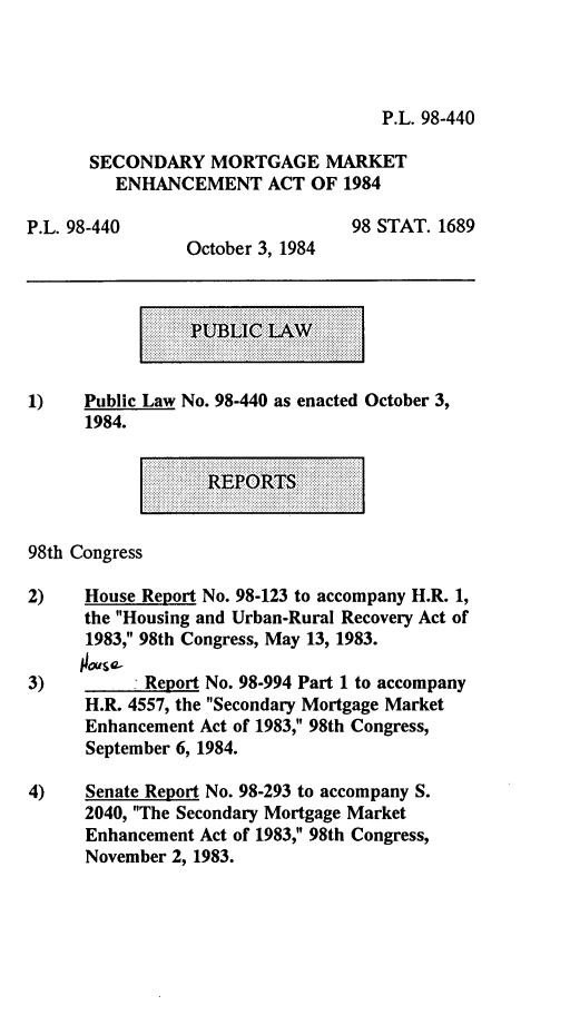 handle is hein.leghis/smmea0001 and id is 1 raw text is: P.L. 98-440

SECONDARY MORTGAGE MARKET
ENHANCEMENT ACT OF 1984
P.L. 98-440                          98 STAT. 1689
October 3, 1984
PUBLI    A
1)    Public Law No. 98-440 as enacted October 3,
1984.
98th Congress
2)    House Report No. 98-123 to accompany H.R. 1,
the Housing and Urban-Rural Recovery Act of
1983, 98th Congress, May 13, 1983.
3)           Report No. 98-994 Part 1 to accompany
H.R. 4557, the Secondary Mortgage Market
Enhancement Act of 1983, 98th Congress,
September 6, 1984.
4)    Senate Report No. 98-293 to accompany S.
2040, The Secondary Mortgage Market
Enhancement Act of 1983, 98th Congress,
November 2, 1983.


