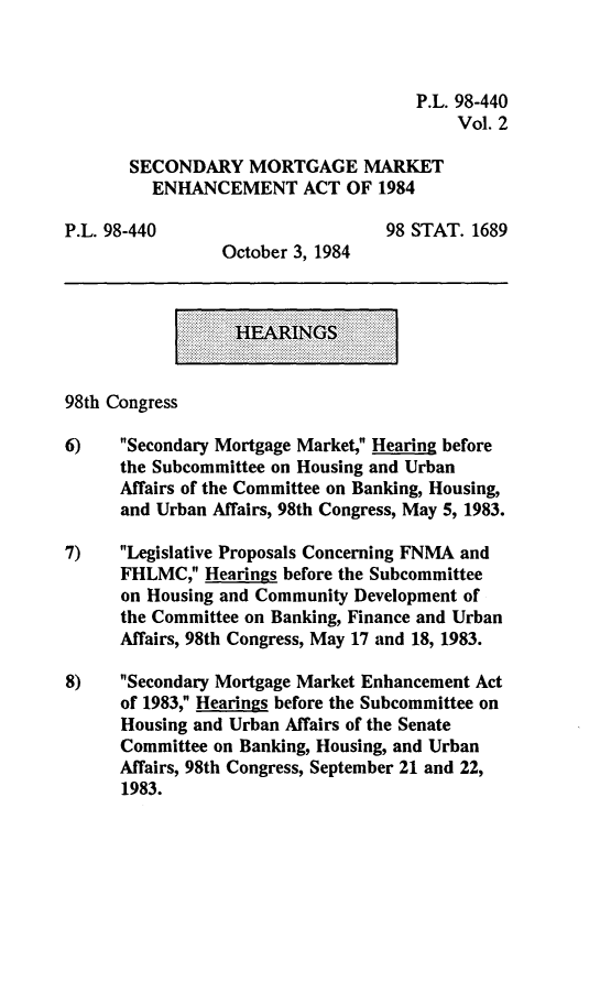 handle is hein.leghis/smmea0002 and id is 1 raw text is: P.L. 98-440
Vol. 2
SECONDARY MORTGAGE MARKET
ENHANCEMENT ACT OF 1984
P.L. 98-440                        98 STAT. 1689
October 3, 1984
HEARINGS
98th Congress
6)    Secondary Mortgage Market, Hearing before
the Subcommittee on Housing and Urban
Affairs of the Committee on Banking, Housing,
and Urban Affairs, 98th Congress, May 5, 1983.
7)    Legislative Proposals Concerning FNMA and
FHLMC, Hearings before the Subcommittee
on Housing and Community Development of
the Committee on Banking, Finance and Urban
Affairs, 98th Congress, May 17 and 18, 1983.
8)    Secondary Mortgage Market Enhancement Act
of 1983, Hearings before the Subcommittee on
Housing and Urban Affairs of the Senate
Committee on Banking, Housing, and Urban
Affairs, 98th Congress, September 21 and 22,
1983.


