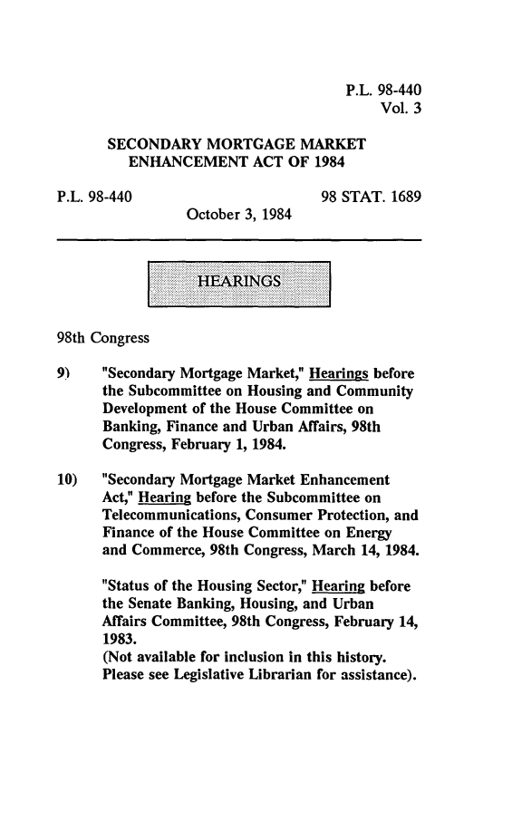 handle is hein.leghis/smmea0003 and id is 1 raw text is: P.L. 98-440
Vol. 3
SECONDARY MORTGAGE MARKET
ENHANCEMENT ACT OF 1984
P.L. 98-440                         98 STAT. 1689
October 3, 1984
HAINGS
98th Congress
9)    Secondary Mortgage Market, Hearings before
the Subcommittee on Housing and Community
Development of the House Committee on
Banking, Finance and Urban Affairs, 98th
Congress, February 1, 1984.
10) Secondary Mortgage Market Enhancement
Act, Hearing before the Subcommittee on
Telecommunications, Consumer Protection, and
Finance of the House Committee on Energy
and Commerce, 98th Congress, March 14, 1984.
Status of the Housing Sector, Hearing before
the Senate Banking, Housing, and Urban
Affairs Committee, 98th Congress, February 14,
1983.
(Not available for inclusion in this history.
Please see Legislative Librarian for assistance).


