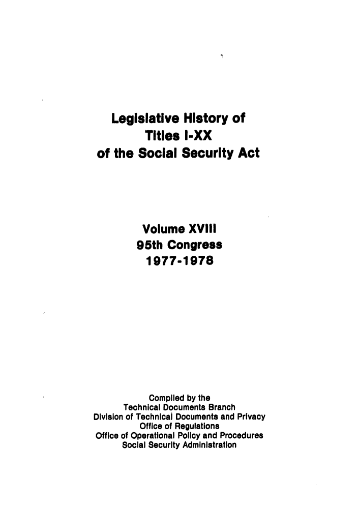 handle is hein.leghis/socialsecu0001 and id is 1 raw text is: Legislative History of
Titles I-XX
of the Social Security Act
Volume XVIII
95th Congress
1977-1978
Complied by the
Technical Documents Branch
Division of Technical Documents and Privacy
Office of Regulations
Office of Operational Policy and Procedures
Social Security Administration


