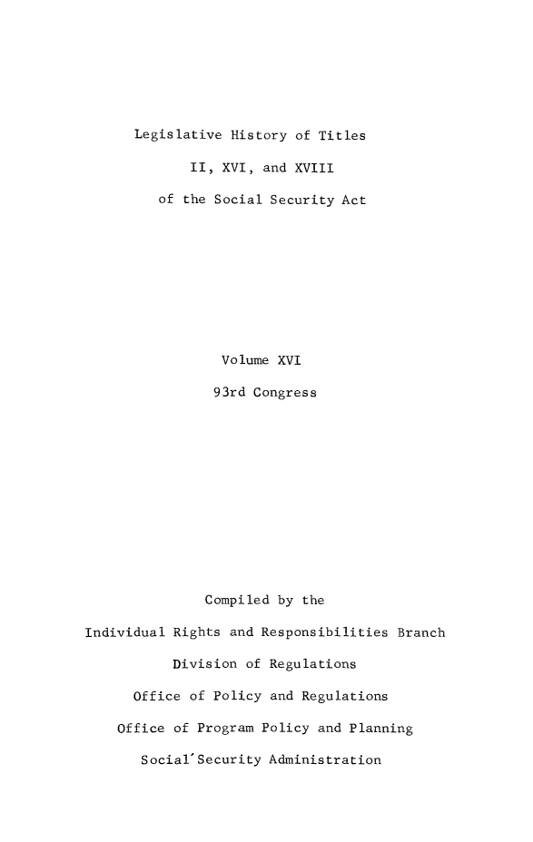 handle is hein.leghis/socialsecu0017 and id is 1 raw text is: Legislative History of Titles
II, XVI, and XVIII
of the Social Security Act
Volume XVI
93rd Congress
Compiled by the
Individual Rights and Responsibilities Branch
Division of Regulations
Office of Policy and Regulations
Office of Program Policy and Planning
Social' Security Administration


