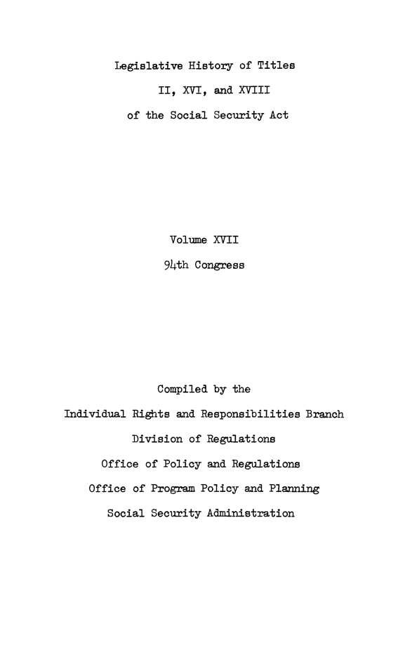 handle is hein.leghis/socialsecu0018 and id is 1 raw text is: Legislative History of Titles
II, XVI, and XVIII
of the Social Security Act
Volume XVII
94th Congress
Compiled by the
Individual Rights and Responsibilities Branch
Division of Regulations
Office of Policy and Regulations
Office of Program Policy and Planning
Social Security Administration


