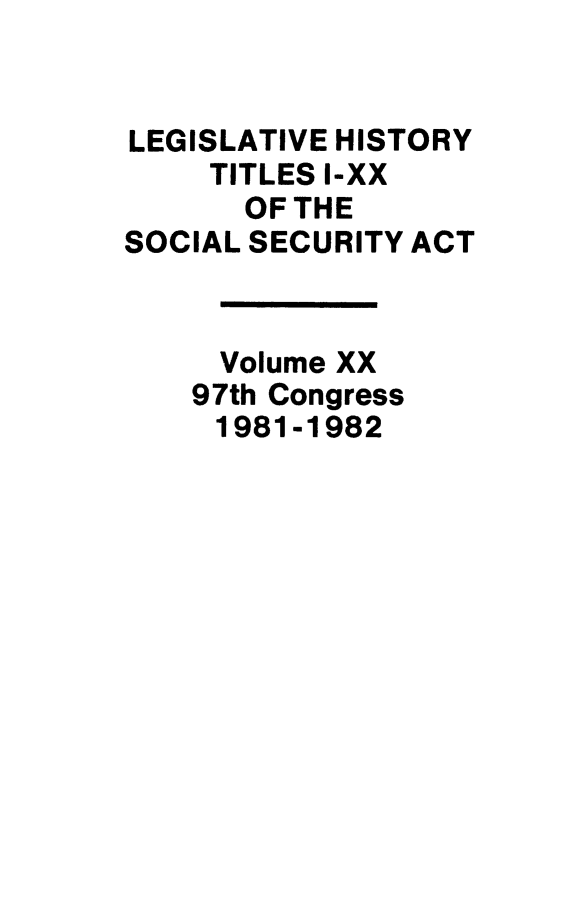 handle is hein.leghis/socialsecu0020 and id is 1 raw text is: LEGISLATIVE HISTORY
TITLES I-XX
OF THE
SOCIAL SECURITY ACT
Volume XX
97th Congress
1981-1982


