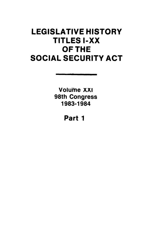 handle is hein.leghis/socialsecu0021 and id is 1 raw text is: LEGISLATIVE HISTORY
TITLES I-XX
OF THE
SOCIAL SECURITY ACT
Volume XXI
98th Congress
1983-1984

Part 1


