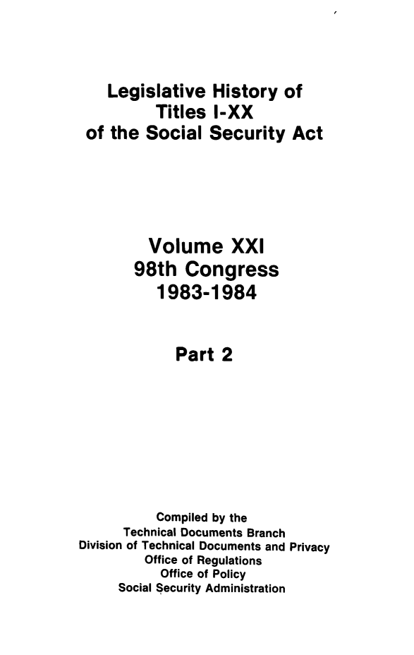handle is hein.leghis/socialsecu0022 and id is 1 raw text is: Legislative History of
Titles I-XX
of the Social Security Act
Volume XXI
98th Congress
1983-1984
Part 2
Compiled by the
Technical Documents Branch
Division of Technical Documents and Privacy
Office of Regulations
Office of Policy
Social Security Administration


