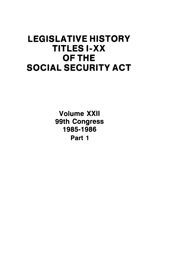 handle is hein.leghis/socialsecu0023 and id is 1 raw text is: LEGISLATIVE HISTORY
TITLES I-XX
OF THE
SOCIAL SECURITY ACT
Volume XXII
99th Congress
1985-1986
Part 1


