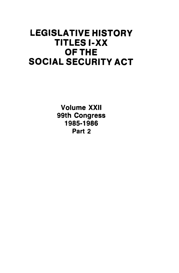 handle is hein.leghis/socialsecu0024 and id is 1 raw text is: LEGISLATIVE HISTORY
TITLES I-XX
OF THE
SOCIAL SECURITY ACT
Volume XXII
99th Congress
1985-1986
Part 2


