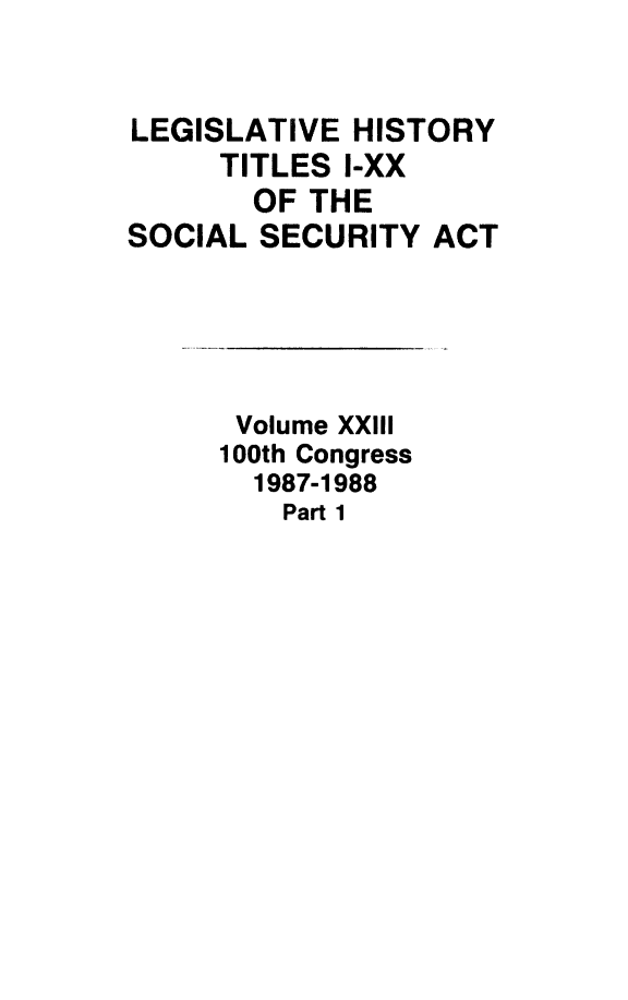 handle is hein.leghis/socialsecu0025 and id is 1 raw text is: LEGISLATIVE HISTORY
TITLES I-XX
OF THE
SOCIAL SECURITY ACT

Volume XXIII
100th Congress
1987-1988
Part 1


