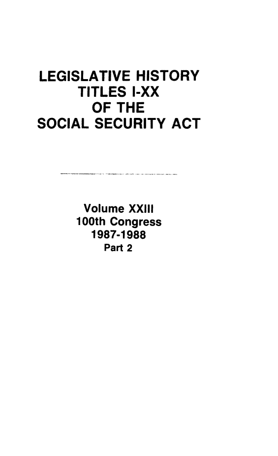 handle is hein.leghis/socialsecu0026 and id is 1 raw text is: LEGISLATIVE HISTORY
TITLES I-XX
OF THE
SOCIAL SECURITY ACT
Volume XXIII
100th Congress
1987-1988
Part 2



