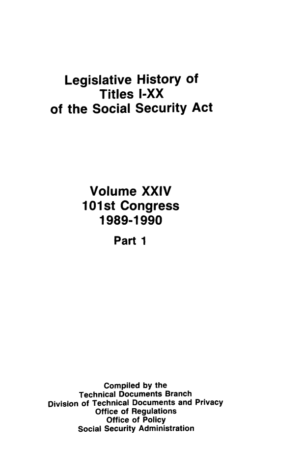 handle is hein.leghis/socialsecu0028 and id is 1 raw text is: Legislative History of
Titles I-XX
of the Social Security Act
Volume XXIV
101st Congress
1989-1990
Part 1
Compiled by the
Technical Documents Branch
Division of Technical Documents and Privacy
Office of Regulations
Office of Policy
Social Security Administration


