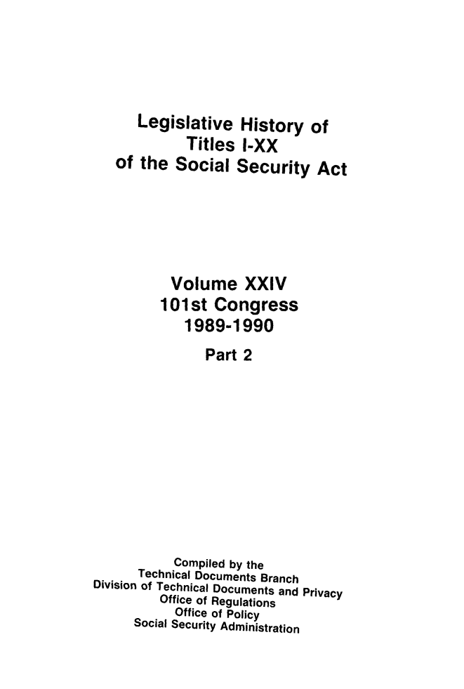 handle is hein.leghis/socialsecu0029 and id is 1 raw text is: Legislative History of
Titles I-XX
of the Social Security Act
Volume XXIV
101st Congress
1989-1990
Part 2
Compiled by the
Technical Documents Branch
Division of Technical Documents and Privacy
Office of Regulations
Office of Policy
Social Security Administration


