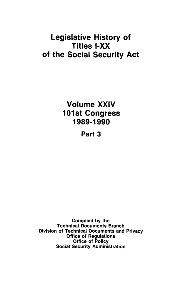 handle is hein.leghis/socialsecu0030 and id is 1 raw text is: Legislative History of
Titles I-XX
of the Social Security Act
Volume XXIV
101st Congress
1989-1990
Part 3
Compiled by the
Technical Documents Branch
Division of Technical Documents and Privacy
Office of Regulations
Office of Policy
Social Security Administration


