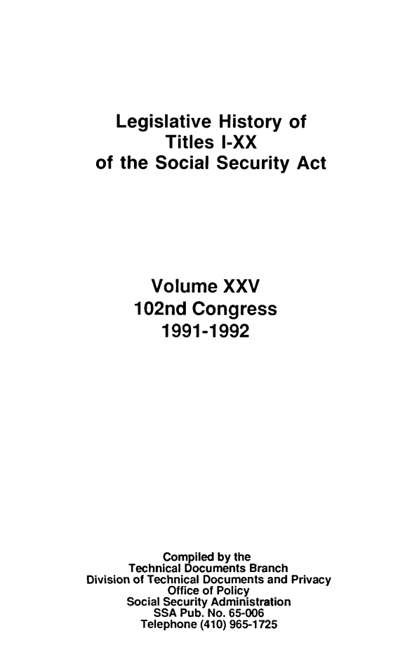 handle is hein.leghis/socialsecu0031 and id is 1 raw text is: Legislative History of
Titles I-XX
of the Social Security Act
Volume XXV
102nd Congress
1991-1992
Compiled by the
Technical Documents Branch
Division of Technical Documents and Privacy
Office of Policy
Social Security Administration
SSA Pub. No. 65-006
Telephone (410) 965-1725


