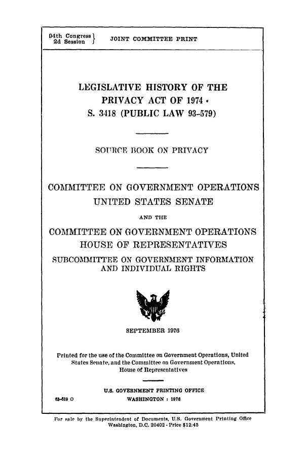 handle is hein.leghis/sourboo0001 and id is 1 raw text is: 


04th Congress 1 JOINT COMITTEE PRINT
2d Session I





       LEGISLATIVE HISTORY OF THE
            PRIVACY ACT OF 1974Q
         S. 3,118 (PUBLIC LAW 93-579)



           SOURCE BOOK ON PRIVACY




COMMITTEE ON GOVERNMENT OPERATIONS

           UNITED STATES SENATE

                     AND TIHE

COMMITTEE ON GOVERNMENT OPERATIONS
       HOUSE OF REPRESENTATIVES

 SUBCOMMITTEE ON GOVERNMENT INFORMATION
            AND INDIVIDUAL RIGHTS







                  SEPTEMBER 1976


  Printed for the use of the Committee on Government Operations, United
     States Senate, and the Committee on Government Operations,
                 House of Representatives


04519 0


U.S. GOVERNMENT PRINTING OFFICE
     WASHINGTON : 1976


For sale by the Superintendent of Documents, U.S. Government Printing Office
             Washington, D.C. 20402  Price $12.45



