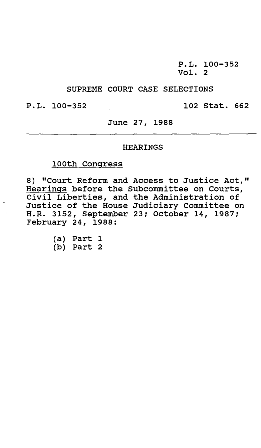 handle is hein.leghis/sprmcrt0002 and id is 1 raw text is: P.L. 100-352
Vol. 2
SUPREME COURT CASE SELECTIONS
P.L. 100-352                   102 Stat. 662
June 27, 1988
HEARINGS
100th Congress
8) Court Reform and Access to Justice Act,
Hearings before the Subcommittee on Courts,
Civil Liberties, and the Administration of
Justice of the House Judiciary Committee on
H.R. 3152, September 23; October 14, 1987;
February 24, 1988:
(a) Part 1
(b) Part 2



