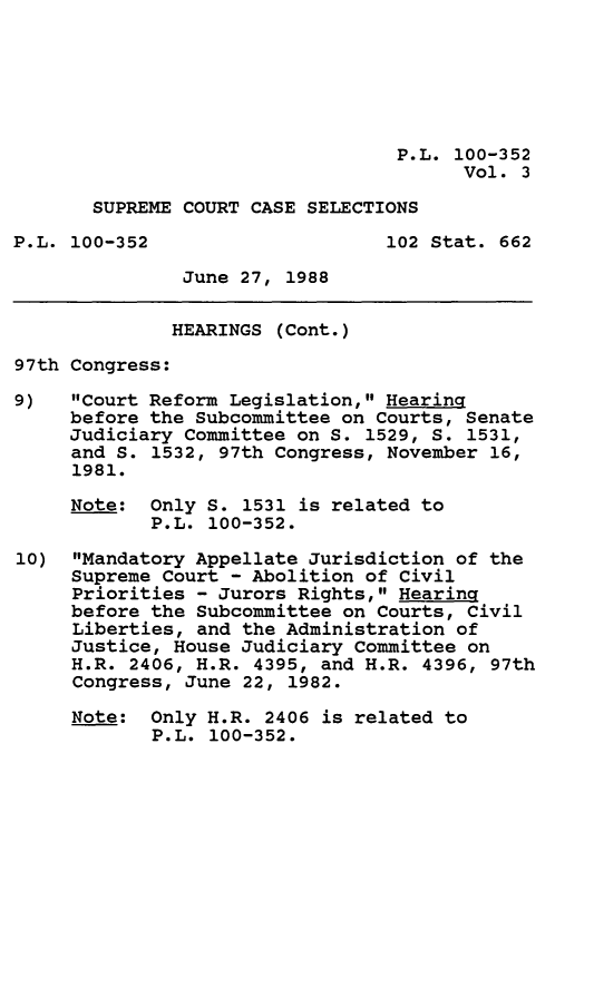 handle is hein.leghis/sprmcrt0003 and id is 1 raw text is: P.L. 100-352
Vol. 3
SUPREME COURT CASE SELECTIONS
P.L. 100-352                    102 Stat. 662
June 27, 1988
HEARINGS (Cont.)
97th Congress:
9)   Court Reform Legislation, Hearing
before the Subcommittee on Courts, Senate
Judiciary Committee on S. 1529, S. 1531,
and S. 1532, 97th Congress, November 16,
1981.
Note: Only S. 1531 is related to
P.L. 100-352.
10) Mandatory Appellate Jurisdiction of the
Supreme Court - Abolition of Civil
Priorities - Jurors Rights, Hearing
before the Subcommittee on Courts, Civil
Liberties, and the Administration of
Justice, House Judiciary Committee on
H.R. 2406, H.R. 4395, and H.R. 4396, 97th
Congress, June 22, 1982.
Note: Only H.R. 2406 is related to
P.L. 100-352.



