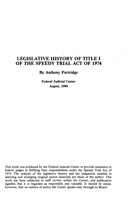 handle is hein.leghis/sptrat0002 and id is 1 raw text is: LEGISLATIVE HISTORY OF TITLE I
OF THE SPEEDY TRIAL ACT OF 1974
By Anthony Partridge
Federal Judicial Center
August, 1980
This work was produced by the Federal Judicial Center to provide assistance to
federal judges in fulfilling their responsibilities under the Speedy Trial Act of
1974. The analysis of the legislative history and the judgments entailed in
selecting and arranging original source materials are those of the author. This
work has been subjected to staff review within the Center, and publication
signifies that it is regarded as responsible and valuable. It should be noted,
however, that on matters of policy the Center speaks only through its Board.


