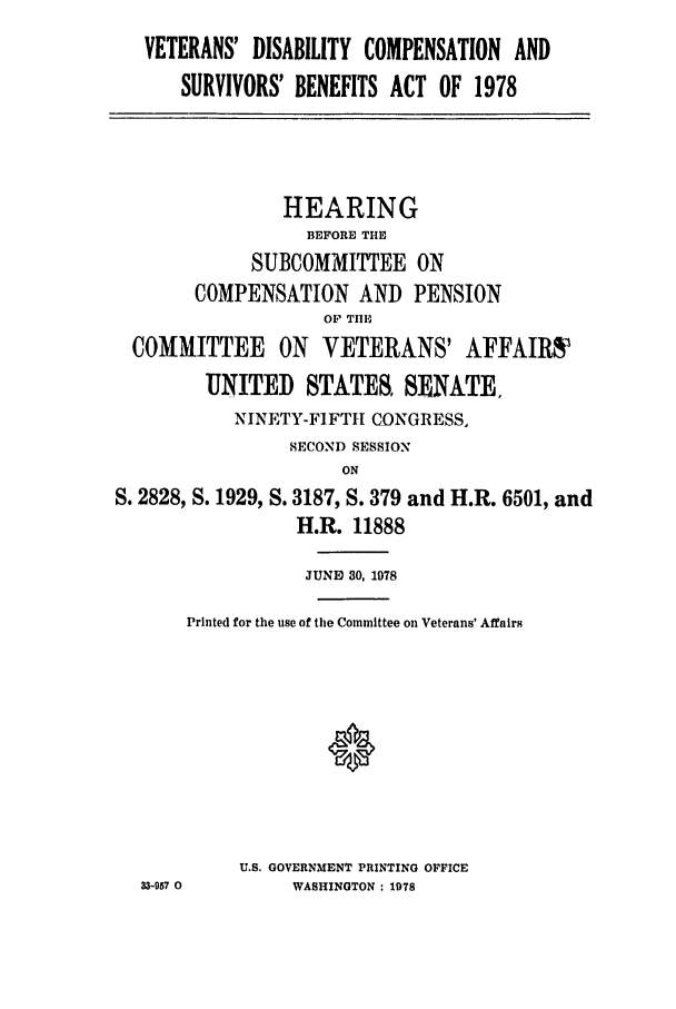 handle is hein.leghis/srvbnhearg0001 and id is 1 raw text is: VETERANS' DISABILITY COMPENSATION AND
SURVIVORS' BENEFITS ACT OF 1978
HEARING
BEFORE THE
SUBCOMMITTEE ON
COMPENSATION AND PENSION
OF TIE
COMMITTEE ON VETERANS' AFFAIRS
UNITED STATES, SENATE.
NINETY-FIFT11 CONGRESS,
SECOND SESSION
ON
S. 2828, S. 1929, S. 3187, S. 379 and H.R. 6501, and
H.R. 11888
JUNE 30, 1978
Printed for the use of the Committee on Veterans' Affairs
U.S. GOVERNMENT PRINTING OFFICE
33-957 0       WASHINGTON : 1978


