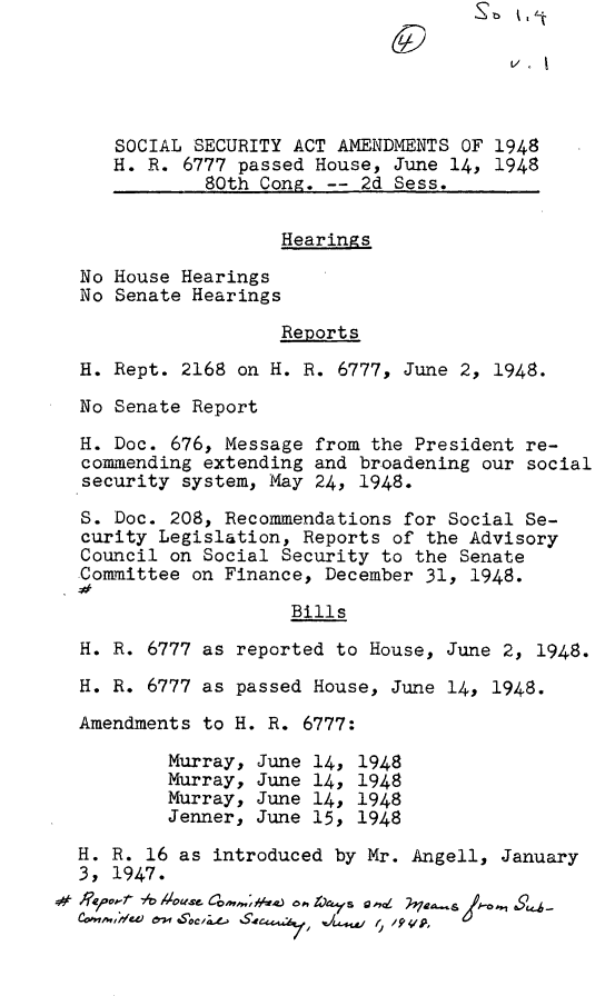 handle is hein.leghis/ssecat0001 and id is 1 raw text is: 





   SOCIAL SECURITY ACT AMENDMENTS  OF 1948
   H. R. 6777 passed House, June 14,  1948
           80th Cong. --  2d Sess.


                  Hearings

No House Hearings
No Senate Hearings

                  Reports
H. Rept. 2168 on H. R. 6777, June 2, 1948.

No Senate Report

H. Doc. 676, Message from the President re-
commending extending and broadening our social
security system, May 24, 1948.

S. Doc. 208, Recommendations for Social Se-
curity Legislation, Reports of the Advisory
Council on Social Security to the Senate
Committee on Finance, December 31, 1948.

                   Bills

H. R. 6777 as reported to House, June 2, 1948.

H. R. 6777 as passed House, June 14, 1948.

Amendments to H. R. 6777:

        Murray, June 14, 1948
        Murray, June 14, 1948
        Murray, June 14, 1948
        Jenner, June 15, 1948

H. R. 16 as introduced by Mr. Angell, January
3, 1947.
        ~$    op   '4,   ,Lo~~.9
        sv- I  SSO/ o. .L4W'


