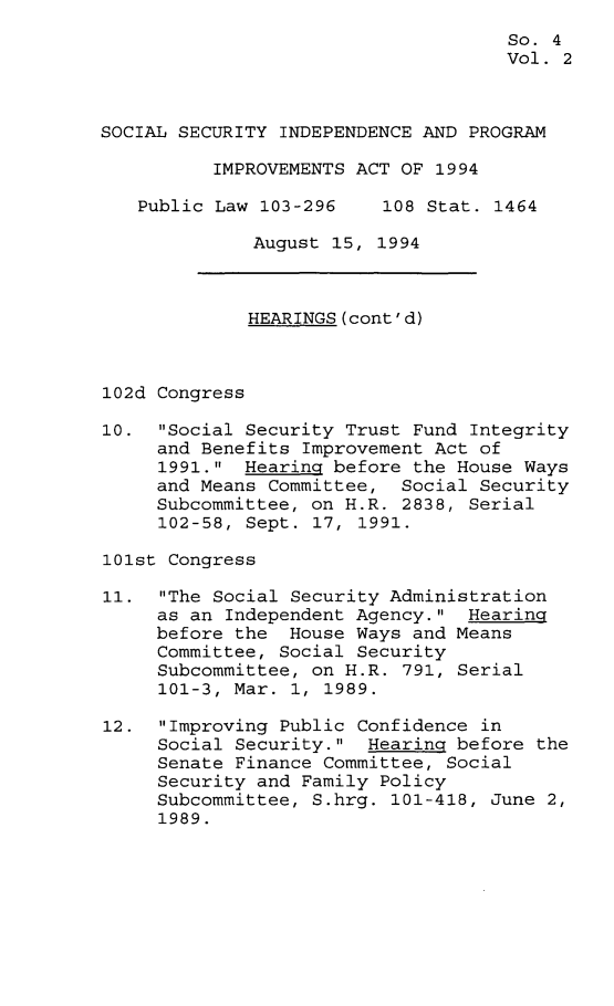 handle is hein.leghis/ssipia0002 and id is 1 raw text is: 
                                     So. 4
                                     Vol. 2



SOCIAL SECURITY INDEPENDENCE AND PROGRAM

          IMPROVEMENTS ACT OF 1994

   Public Law 103-296    108 Stat.  1464

              August 15, 1994



              HEARINGS(cont'd)



102d Congress

10.  Social Security Trust Fund Integrity
     and Benefits Improvement Act of
     1991.  Hearing before the House Ways
     and Means Committee,  Social Security
     Subcommittee, on H.R. 2838, Serial
     102-58, Sept. 17, 1991.

101st Congress

11.  The Social Security Administration
     as an Independent Agency.  Hearing
     before the  House Ways and Means
     Committee, Social Security
     Subcommittee, on H.R. 791, Serial
     101-3, Mar. 1, 1989.

12.  Improving Public Confidence in
     Social Security.  Hearing before the
     Senate Finance Committee, Social
     Security and Family Policy
     Subcommittee, S.hrg. 101-418, June 2,
     1989.


