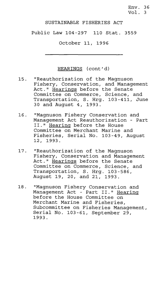 handle is hein.leghis/sstfa0003 and id is 1 raw text is: Env. 36
Vol. 3
SUSTAINABLE FISHERIES ACT
Public Law 104-297 110 Stat. 3559
October 11, 1996
HEARINGS (cont'd)
15. Reauthorization of the Magnuson
Fishery, Conservation, and Management
Act. Hearings before the Senate
Committee on Commerce, Science, and
Transportation, S. Hrg. 103-411, June
30 and August 4, 1993.
16. Magnuson Fishery Conservation and
Management Act Reauthorization - Part
II. Hearing before the House
Committee on Merchant Marine and
Fisheries, Serial No. 103-49, August
12, 1993.
17. Reauthorization of the Magnuson
Fishery, Conservation and Management
Act. Hearings before the Senate
Committee on Commerce, Science, and
Transportation, S. Hrg. 103-586,
August 19, 20, and 21, 1993.
18. Magnuson Fishery Conservation and
Management Act - Part II. Hearing
before the House Committee on
Merchant Marine and Fisheries,
Subcommittee on Fisheries Management,
Serial No. 103-61, September 29,
1993.


