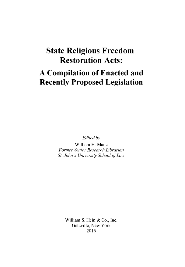 handle is hein.leghis/starelfre0001 and id is 1 raw text is: 








  State  Religious Freedom

       Restoration Acts:

A  Compilation of Enacted and

Recently   Proposed Legislation










               Edited by
            William H. Manz
       Former Senior Research Librarian
       St. John's University School ofLaw












         William S. Hein & Co., Inc.
           Getzville, New York
                2016


