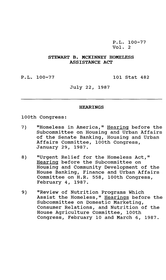 handle is hein.leghis/stbmck0002 and id is 1 raw text is: P.L. 100-77
Vol. 2
STEWART B. MCKINNEY HOMELESS
ASSISTANCE ACT
P.L. 100-77                   101 Stat 482
July 22, 1987
HEARINGS
100th Congress:
7)   Homeless in America, Hearing before the
Subcommittee on Housing and Urban Affairs
of the Senate Banking, Housing and Urban
Affairs Committee, 100th Congress,
January 29, 1987.
8)   Urgent Relief for the Homeless Act,
Hearing before the Subcommittee on
Housing and Community Development of the
House Banking, Finance and Urban Affairs
Committee on H.R. 558, 100th Congress,
February 4, 1987.
9)   Review of Nutrition Programs Which
Assist the Homeless, Hearings before the
Subcommittee on Domestic Marketing,
Consumer Relations, and Nutrition of the
House Agriculture Committee, 100th
Congress, February 10 and March 6, 1987.


