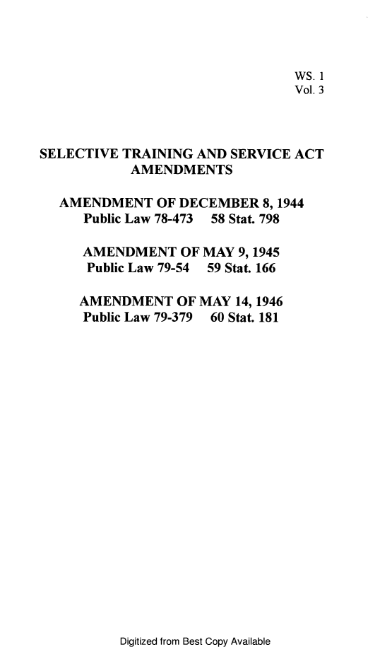 handle is hein.leghis/stsaa0003 and id is 1 raw text is: 



                                 WS. 1
                                 Vol. 3



SELECTIVE  TRAINING AND SERVICE ACT
            AMENDMENTS

  AMENDMENT OF DECEMBER 8, 1944
      Public Law 78-473 58 Stat. 798

      AMENDMENT   OF MAY 9, 1945
      Public Law 79-54 59 Stat. 166

      AMENDMENT   OF MAY 14, 1946
      Public Law 79-379 60 Stat. 181


Digitized from Best Copy Available


