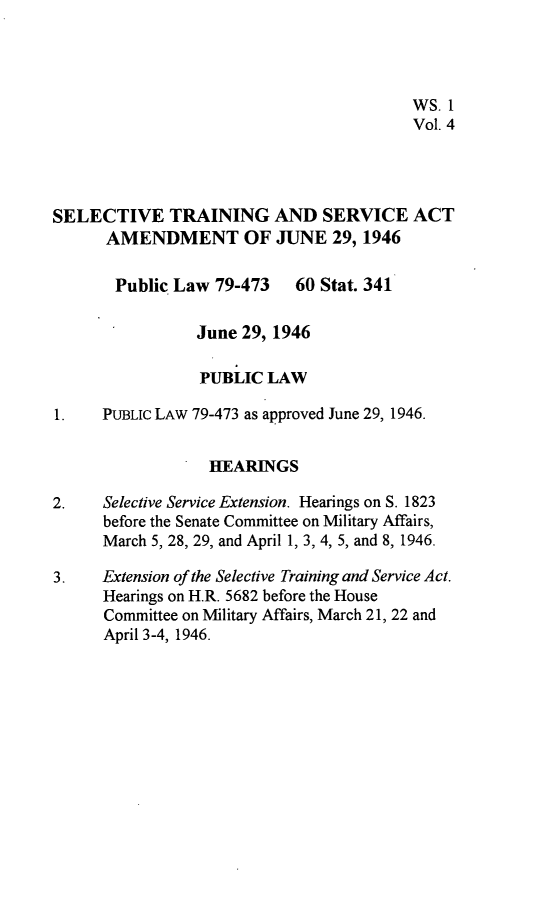 handle is hein.leghis/stsaa0004 and id is 1 raw text is: 




                                          WS. 1
                                          Vol. 4




SELECTIVE TRAINING AND SERVICE ACT
      AMENDMENT OF JUNE 29, 1946

      Public  Law  79-473   60 Stat. 341

                 June 29, 1946

                 PUBLIC  LAW

1.    PUBLIc LAW 79-473 as approved June 29, 1946.


                  HEARINGS

2.    Selective Service Extension. Hearings on S. 1823
      before the Senate Committee on Military Affairs,
      March 5, 28, 29, and April 1, 3, 4, 5, and 8, 1946.

3.    Extension of the Selective Training and Service Act.
      Hearings on H.R. 5682 before the House
      Committee on Military Affairs, March 21, 22 and
      April 3-4, 1946.


