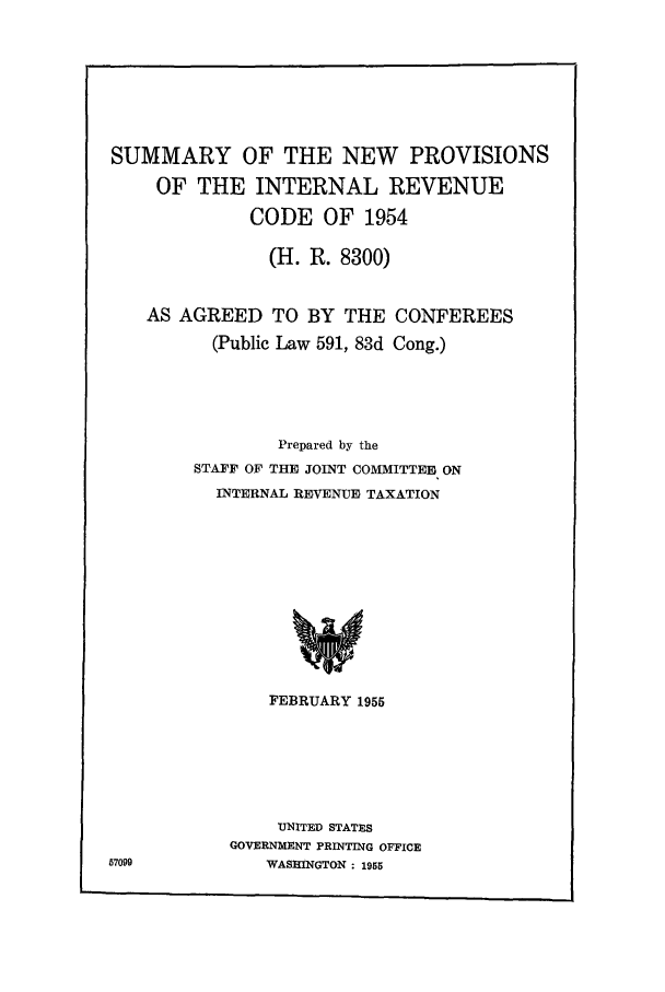 handle is hein.leghis/sunprinr0001 and id is 1 raw text is: SUMMARY OF THE NEW PROVISIONS
OF THE INTERNAL REVENUE
CODE OF 1954
(H. R. 8300)
AS AGREED TO BY THE CONFEREES
(Public Law 591, 83d Cong.)
Prepared by the
STAFF OF THE JOINT COMMITTEE ON
INTERNAL REVENUE TAXATION
FEBRUARY 1955

UNITED STATES
GOVERNMENT PRINTING OFFICE
WASHINGTON : 1955

57099


