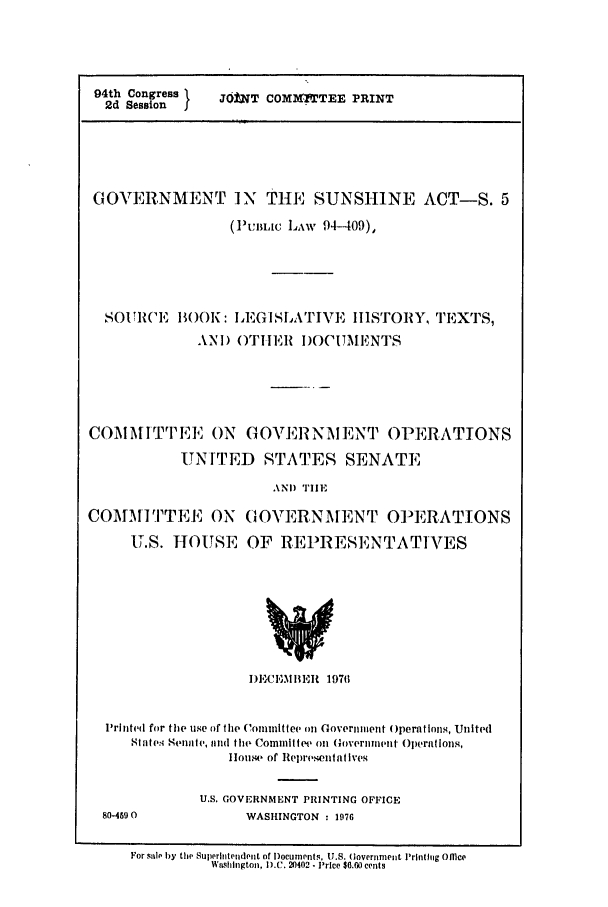handle is hein.leghis/sunshine0001 and id is 1 raw text is: 




94th Congress 1
2d Session I


JONT COMMITEE PRINT


GOVERNMENT ]N THE SUNSHINE ACT-S. 5
                 (PUBIC LA\W 94-409),





  SOU RCE BOOK: LEGISLATIVE IhISTORY, TEXTS,
             ANI) OTHER DOCUMENTS





COMMI TTEE ON GOVER NMENT OPERATIONS

           UN[TED STATES SENATE

                      AND T'E


COMMITTEE ON

     U.S. HOUSE


GOVERNMENT OPERATIONS
OF REPRESENrTATIVES


I)ICIMB B1R 1976


lPrhited for the use of tie Committee on Governiient ()peratlons, United
   States-4 Senate, wid the Commit le (4 o verinent Operatiions,
               Ihoue.- of Represeintatives


80-469 0


U.S. GOVERNMENT PRINTING OFFICE
      WASHINGTON : 1976


For sile by the Sulerintendent of l)ocurnents, U.S. Government 'rinting Office
          W'llshington, I).C. 20402 - Price $6A) cents


