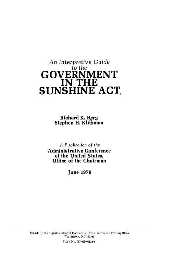 handle is hein.leghis/sunshnact0001 and id is 1 raw text is: 








    An Interpretive Guide
            to the
 GOVERNMENT
        IN THE
SUNSHINE ACT,



        Richard K. B rg
      Stephen H. Kl t'zman


        A Publication of the
   Administrative Conference
      of the United States,
      Office of the Chairman

           June 1978


For sale by the Superintendent of Documents, U.S. Government Printing Office
             Washington, D.C. 204102
             Stock No. 052-003-00532-8


