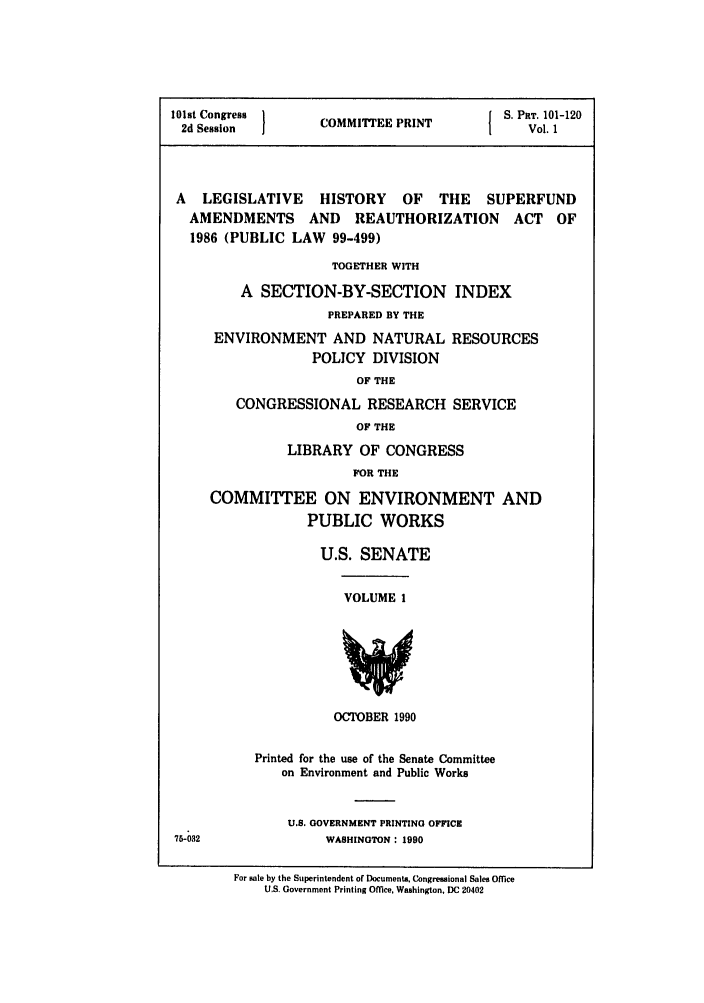 handle is hein.leghis/superfund0001 and id is 1 raw text is: 101st Congress  COMMITEE PRINT   S. PRT. 101-120
2d Session  I                 I   Vol. 1
A LEGISLATIVE HISTORY OF THE SUPERFUND
AMENDMENTS AND REAUTHORIZATION ACT OF
1986 (PUBLIC LAW 99-499)
TOGETHER WITH
A SECTION-BY-SECTION INDEX
PREPARED BY THE
ENVIRONMENT AND NATURAL RESOURCES
POLICY DIVISION
OF THE
CONGRESSIONAL RESEARCH SERVICE
OF THE
LIBRARY OF CONGRESS
FOR THE
COMMITTEE ON ENVIRONMENT AND
PUBLIC WORKS

U.S. SENATE

VOLUME 1

OCTOBER 1990

Printed for the use of the Senate Committee
on Environment and Public Works
U.S. GOVERNMENT PRINTING OFFICE
WASHINGTON: 1990

For sale by the Superintendent of Documents, Congressional Sales Office
U.S. Government Printing Office, Washington, DC 20402


