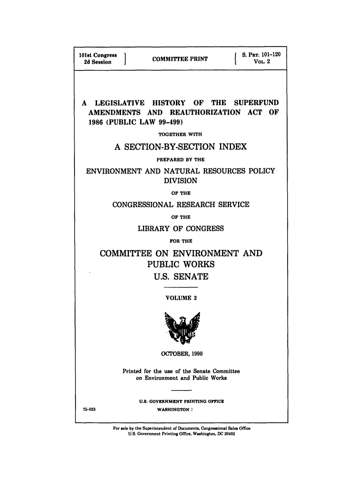 handle is hein.leghis/superfund0002 and id is 1 raw text is: 101st Congress        CE P                      S. PRT. 101-120
2d Session          COMMITTEE PRINT               VOL. 2
A   LEGISLATIVE      HISTORY     OF   THE    SUPERFUND
AMENDMENTS       AND    REAUTHORIZATION        ACT   OF
1986 (PUBLIC LAW 99-499)
TOGETHER WITH
A SECTION-BY-SECTION INDEX
PREPARED BY THE
ENVIRONMENT AND NATURAL RESOURCES POLICY
DIVISION
OF THE
CONGRESSIONAL RESEARCH SERVICE
OF THE
LIBRARY OF CONGRESS
FOR THE
COMMITTEE ON ENVIRONMENT AND
PUBLIC WORKS
U.S. SENATE
VOLUME 2
OCTOBER, 1990
Printed for the use of the Senate Committee
on Environment and Public Works
U.S. GOVERNMENT PRINTING OFFICE
75-033                WASHINGTON:
For sale by the Superintendent of Documents, Congressional Sales Office
U.S. Government Printing Office, Washington, DC 20402


