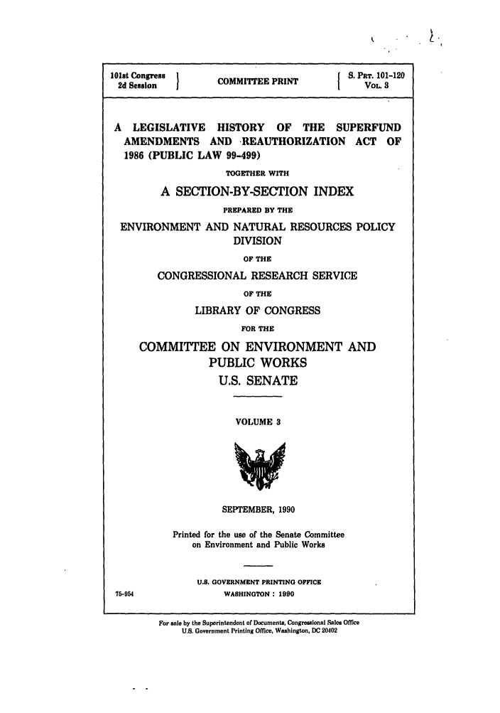 handle is hein.leghis/superfund0003 and id is 1 raw text is: 101st Congress  COMMITTEE PRINT  S. PT. 101-120
2d Session    OMIEEPNTVOL 8
A LEGISLATIVE HISTORY OF THE SUPERFUND
AMENDMENTS AND REAUTHORIZATION ACT OF
1986 (PUBLIC LAW 99-499)
TOGETHER WITH
A SECTION-BY-SECTION INDEX
PREPARED BY THE
ENVIRONMENT AND NATURAL RESOURCES POLICY
DIVISION
OF THE
CONGRESSIONAL RESEARCH SERVICE
OF THE
LIBRARY OF CONGRESS
FOR THE
COMMITTEE ON ENVIRONMENT AND
PUBLIC WORKS
U.S. SENATE

VOLUME 3

SEPTEMBER, 1990

Printed for the use of the Senate Committee
on Environment and Public Works
U.S. GOVERNMENT PRINTING OFFICE
WASHINGTON : 1990
For sale by the Superintendent of Documents, Congressional Sales Office
U.S. Government Printing Office, Washington, DC 20402

75-964


