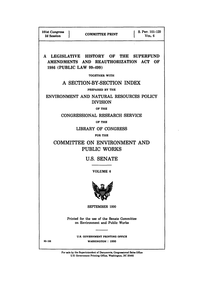handle is hein.leghis/superfund0006 and id is 1 raw text is: 101st Congress  C      P         S. PRT. 101-120
2d Session    COMMITTEE PRINT     VOL 6
A LEGISLATIVE HISTORY OF THE SUPERFUND
AMENDMENTS AND REAUTHORIZATION ACT OF
1986 (PUBLIC LAW 99-499)
TOGETHER WITH
A SECTION-BY-SECTION INDEX
PREPARED BY THE
ENVIRONMENT AND NATURAL RESOURCES POLICY
DIVISION
OF THE
CONGRESSIONAL RESEARCH SERVICE
OF THE
LIBRARY OF CONGRESS
FOR THE
COMMITTEE ON ENVIRONMENT AND
PUBLIC WORKS

U.S. SENATE

VOLUME 6

SEPTEMBER 1990

Printed for the use of the Senate Committee
on Environment and Public Works
U.S. GOVERNMENT PRINTING OFFICE
WASHINGTON : 1990

For sale by the Superintendent or Documents, Congressional Sales Office
U.S. Government Printing Office, Washington, DC 20402

80-106


