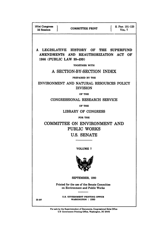handle is hein.leghis/superfund0007 and id is 1 raw text is: 101st Congress  C      P          S. PnT. 101-120
2dCOMMITTEE PRINT                  VOL. 7
A LEGISLATIVE HISTORY OF THE SUPERFUND
AMENDMENTS AND REAUTHORIZATION ACT OF
1986 (PUBLIC LAW 99-499)
TOGETHER WITH
A SECTION-BY-SECTION INDEX
PREPARED BY THE
ENVIRONMENT AND NATURAL RESOURCES POLICY
DIVISION
OF THE
CONGRESSIONAL RESEARCH SERVICE
OF THE

LIBRARY OF CONGRESS
FOR THE
COMMITTEE ON ENVIRONMENT AND
PUBLIC WORKS
U.S. SENATE

VOLUME 7

SEPTEMBER, 1990

Printed for the use of the Senate Committee
on Environment and Public Works
U.S. GOVERNMENT PRINTING OFFICE
WASHINGTON : 1990

For sale by the Superintendent of Documents, Congressional Sales Office
U.S Government Printing Orce, Washington, DC 20402

23-507


