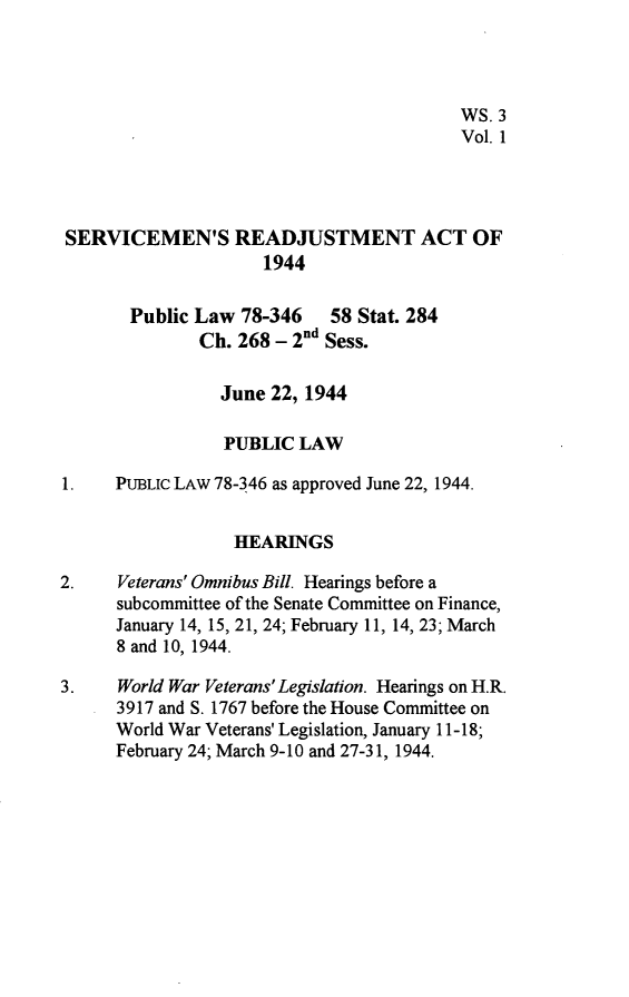 handle is hein.leghis/svmrja0001 and id is 1 raw text is: 




                                          WS. 3
                                          Vol. 1




 SERVICEMEN'S READJUSTMENT ACT OF
                     1944

       Public Law  78-346   58 Stat. 284
               Ch. 268 - 2nd Sess.

                 June 22, 1944

                 PUBLIC  LAW

1.    PUBLIC LAW 78-346 as approved June 22, 1944.


                  HEARINGS

2.    Veterans' Omnibus Bill. Hearings before a
      subcommittee of the Senate Committee on Finance,
      January 14, 15, 21, 24; February 11, 14, 23; March
      8 and 10, 1944.

3.    World War Veterans'Legislation. Hearings on H.R.
      3917 and S. 1767 before the House Committee on
      World War Veterans' Legislation, January 11-18;
      February 24; March 9-10 and 27-31, 1944.


