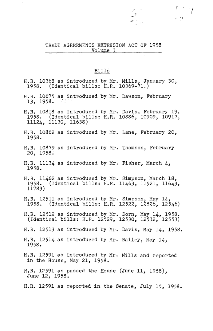 handle is hein.leghis/taexta0003 and id is 1 raw text is: -j
TRADE AGREEMENTS EXTENSION ACT OF 1958
Volume 3
Bills
H.R. 10368 as introduced by Mr. Mills, January 30,
1958. (Identical bills: H.R. 10369-71.)
H.R. 10675 as introduced by Mr. Dawson, February
13, 1958.  7
H.R. 10818 as introduced by Mr. Davis, February 19,
1958. (Identical bills: H.R. 10886, 10909, 10917,
11124, 11130, 11638)
H.R. 10862 as introduced by Mr. Lane, February 20,
1958.
H.R. 10879 as introduced by Mr. Thomson, February
20, 1958.
H.R. 11134 as introduced by Mr. Fisher, March 4,
1958.
H.R. 11462 as introduced by Mr. Simpson, March 18,
1958. (Identical bills: H.R. 11463, 11521, 11643,
11783)
H.R. 12511 as introduced by Mr. Simpson, May 14,
1958. (Identical bills: H.R. 12522, 12526, 12546)
H.R. 12512 as introduced by Mr. Dorn, May 14, 1958.
(Identical bills: H.R. 12529, 12530, 12532, 12553)
H.R. 12513 as introduced by Mr. Davis, May 14, 1958.
H.R. 12514 as introduced by Mr. Bailey, May 14,
1958.
H.R. 12591 as introduced by Mr. Mills and reported
in the House, May 21, 1958.
H.R. 12591 as passed the House (June 11, 1958),
June 12, 1958.
H.R. 12591 as reported in the Senate, July 15, 1958.


